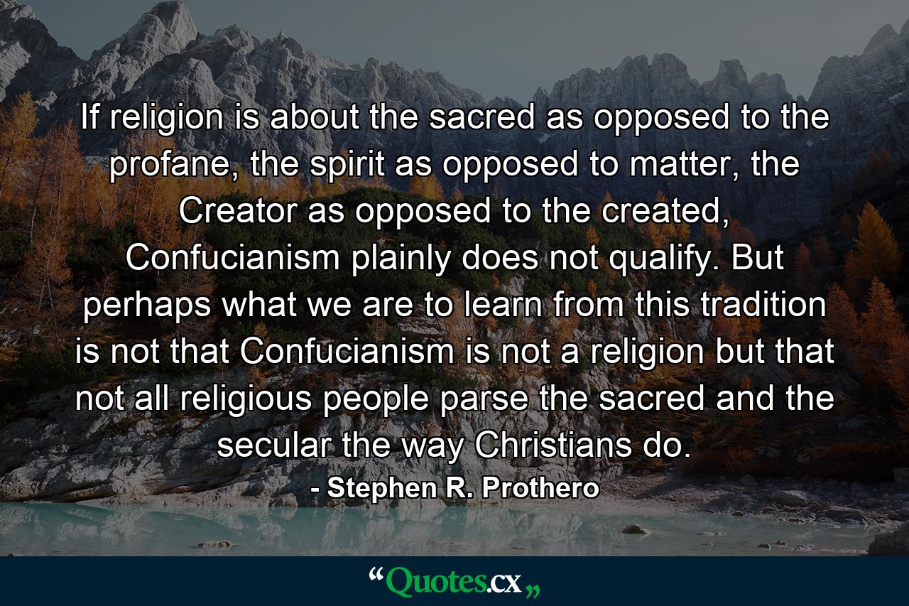 If religion is about the sacred as opposed to the profane, the spirit as opposed to matter, the Creator as opposed to the created, Confucianism plainly does not qualify. But perhaps what we are to learn from this tradition is not that Confucianism is not a religion but that not all religious people parse the sacred and the secular the way Christians do. - Quote by Stephen R. Prothero