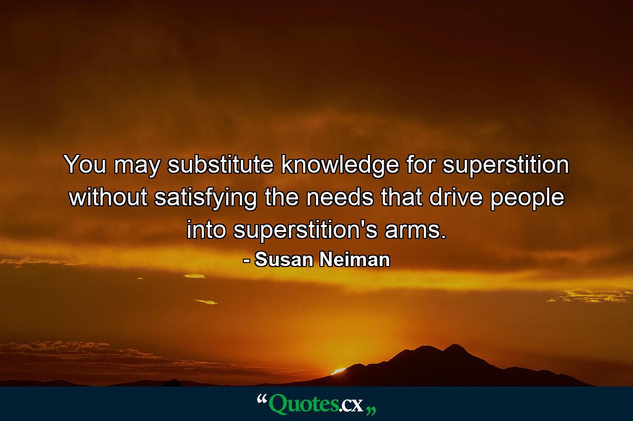 You may substitute knowledge for superstition without satisfying the needs that drive people into superstition's arms. - Quote by Susan Neiman