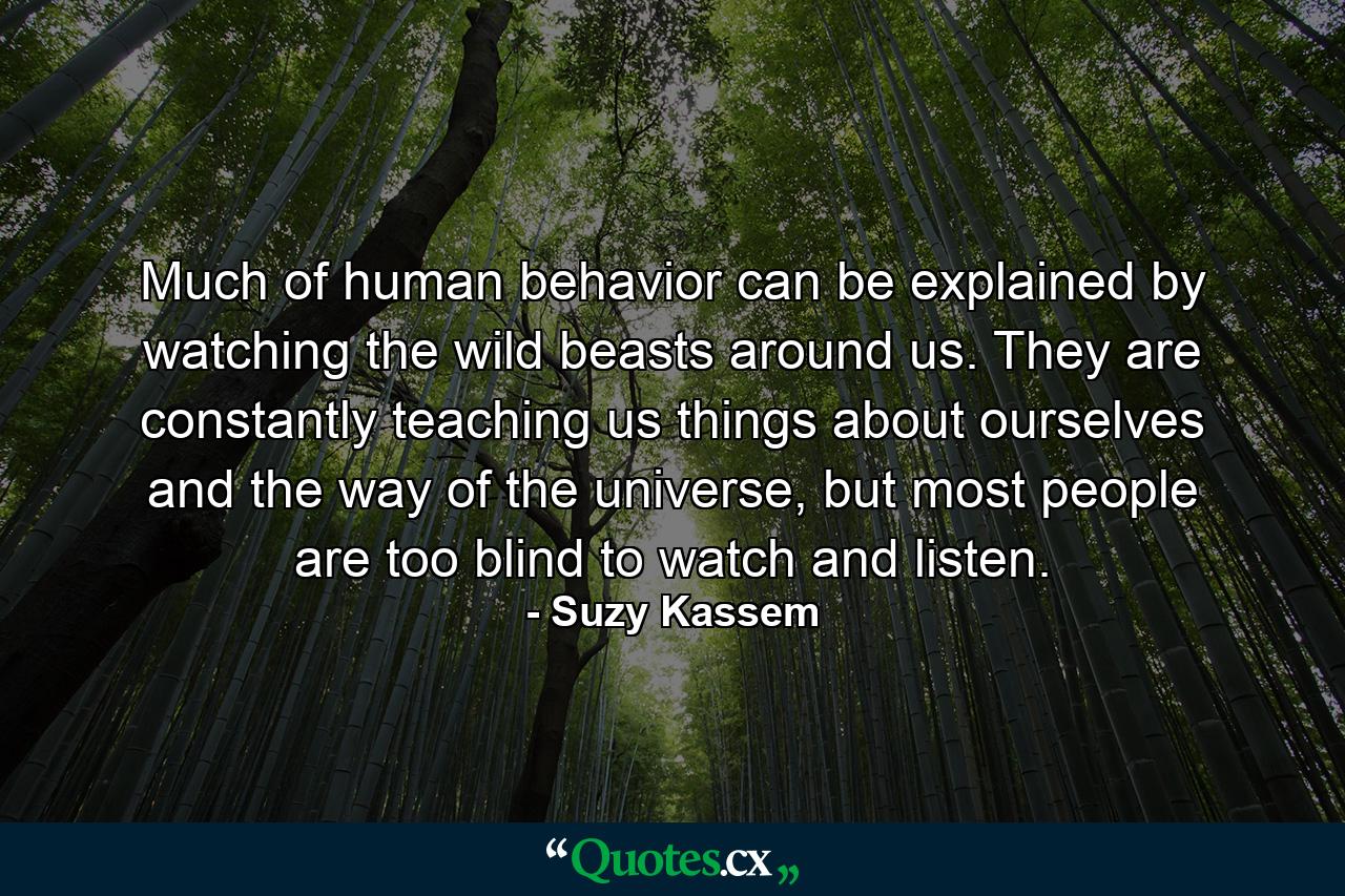 Much of human behavior can be explained by watching the wild beasts around us. They are constantly teaching us things about ourselves and the way of the universe, but most people are too blind to watch and listen. - Quote by Suzy Kassem