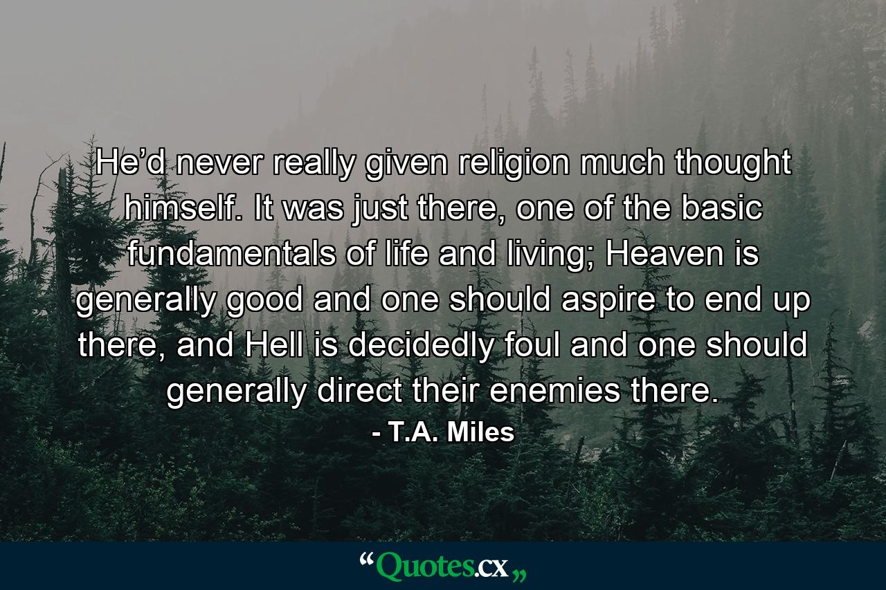 He’d never really given religion much thought himself. It was just there, one of the basic fundamentals of life and living; Heaven is generally good and one should aspire to end up there, and Hell is decidedly foul and one should generally direct their enemies there. - Quote by T.A. Miles