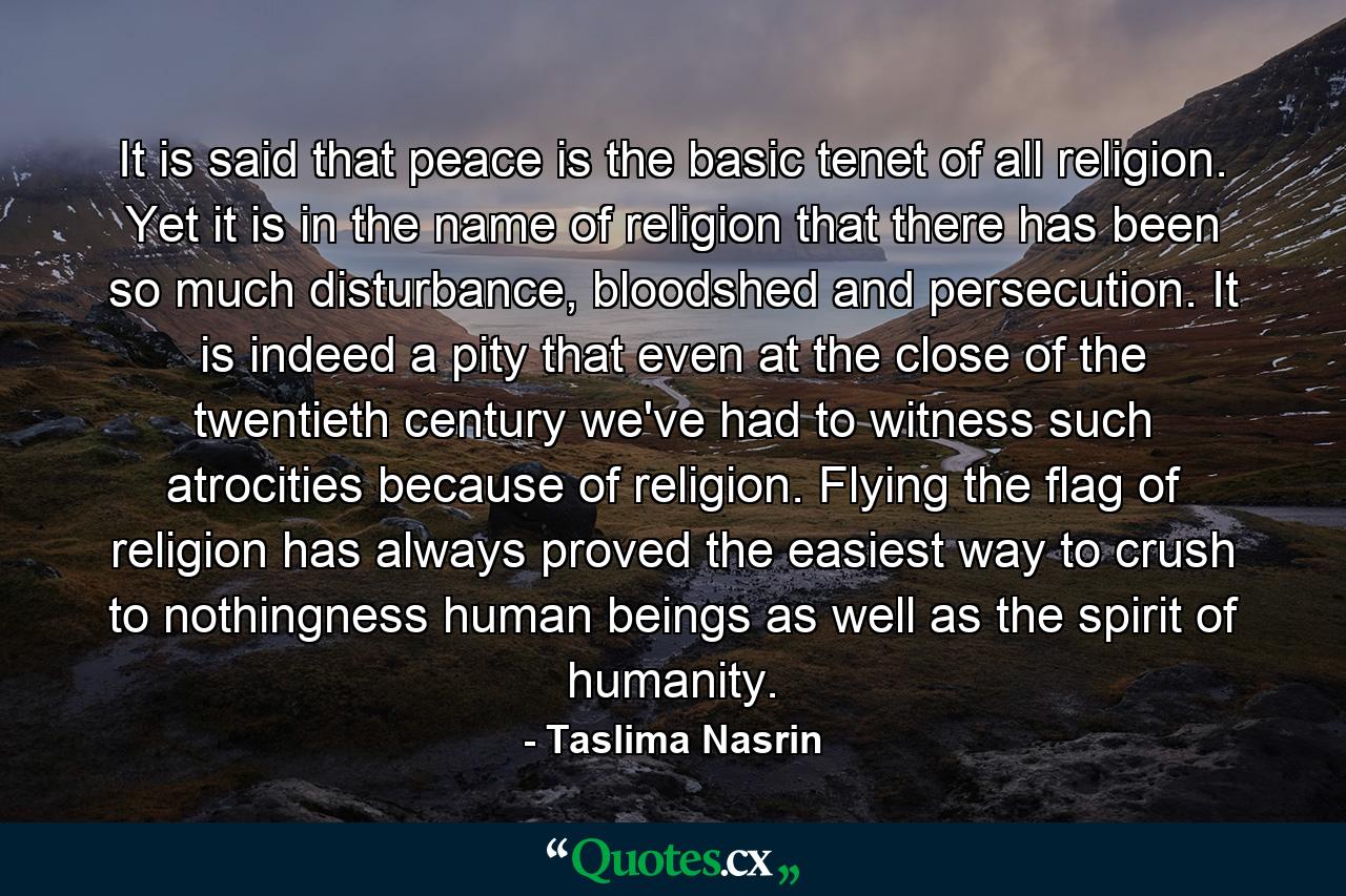 It is said that peace is the basic tenet of all religion. Yet it is in the name of religion that there has been so much disturbance, bloodshed and persecution. It is indeed a pity that even at the close of the twentieth century we've had to witness such atrocities because of religion. Flying the flag of religion has always proved the easiest way to crush to nothingness human beings as well as the spirit of humanity. - Quote by Taslima Nasrin