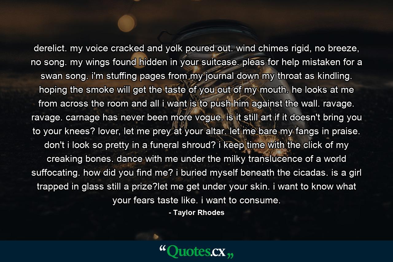 derelict. my voice cracked and yolk poured out. wind chimes rigid, no breeze, no song. my wings found hidden in your suitcase. pleas for help mistaken for a swan song. i'm stuffing pages from my journal down my throat as kindling. hoping the smoke will get the taste of you out of my mouth. he looks at me from across the room and all i want is to push him against the wall. ravage. ravage. carnage has never been more vogue. is it still art if it doesn't bring you to your knees? lover, let me prey at your altar. let me bare my fangs in praise. don't i look so pretty in a funeral shroud? i keep time with the click of my creaking bones. dance with me under the milky translucence of a world suffocating. how did you find me? i buried myself beneath the cicadas. is a girl trapped in glass still a prize?let me get under your skin. i want to know what your fears taste like. i want to consume. - Quote by Taylor Rhodes