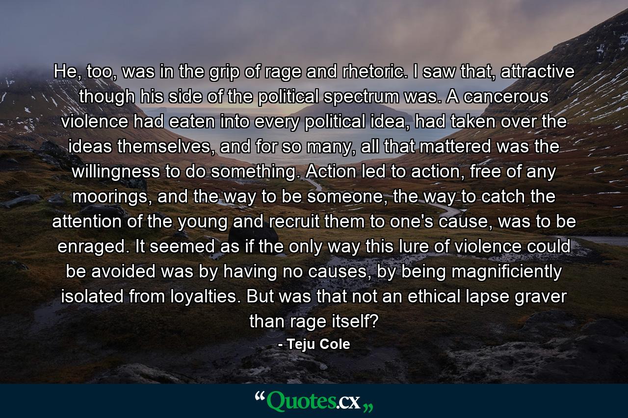 He, too, was in the grip of rage and rhetoric. I saw that, attractive though his side of the political spectrum was. A cancerous violence had eaten into every political idea, had taken over the ideas themselves, and for so many, all that mattered was the willingness to do something. Action led to action, free of any moorings, and the way to be someone, the way to catch the attention of the young and recruit them to one's cause, was to be enraged. It seemed as if the only way this lure of violence could be avoided was by having no causes, by being magnificiently isolated from loyalties. But was that not an ethical lapse graver than rage itself? - Quote by Teju Cole