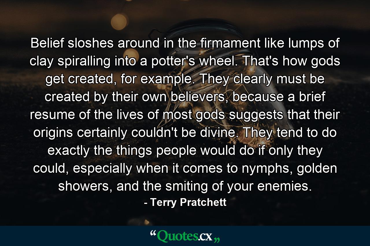 Belief sloshes around in the firmament like lumps of clay spiralling into a potter's wheel. That's how gods get created, for example. They clearly must be created by their own believers, because a brief resume of the lives of most gods suggests that their origins certainly couldn't be divine. They tend to do exactly the things people would do if only they could, especially when it comes to nymphs, golden showers, and the smiting of your enemies. - Quote by Terry Pratchett