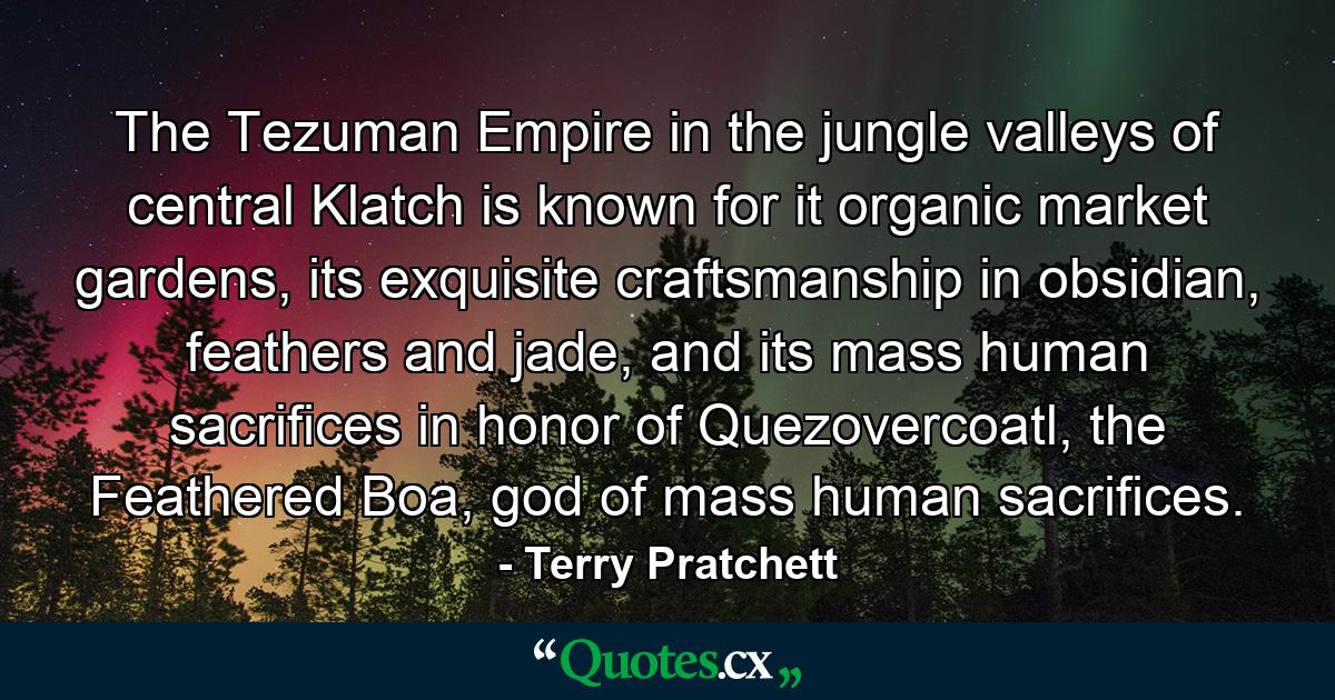 The Tezuman Empire in the jungle valleys of central Klatch is known for it organic market gardens, its exquisite craftsmanship in obsidian, feathers and jade, and its mass human sacrifices in honor of Quezovercoatl, the Feathered Boa, god of mass human sacrifices. - Quote by Terry Pratchett