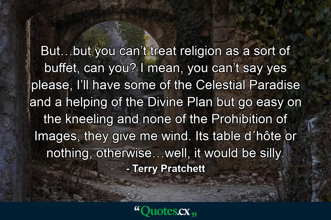 But…but you can’t treat religion as a sort of buffet, can you? I mean, you can’t say yes please, I’ll have some of the Celestial Paradise and a helping of the Divine Plan but go easy on the kneeling and none of the Prohibition of Images, they give me wind. Its table d´hôte or nothing, otherwise…well, it would be silly. - Quote by Terry Pratchett