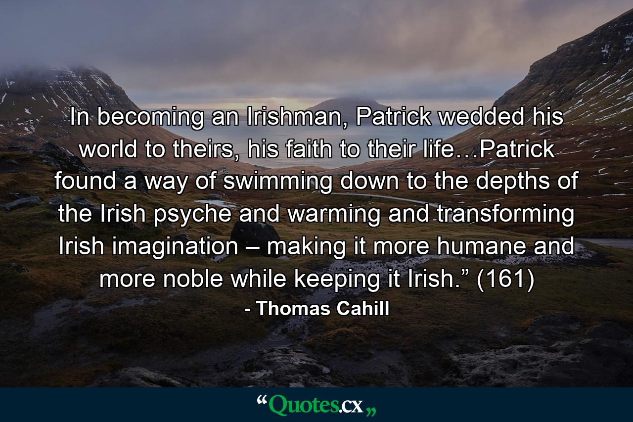 In becoming an Irishman, Patrick wedded his world to theirs, his faith to their life…Patrick found a way of swimming down to the depths of the Irish psyche and warming and transforming Irish imagination – making it more humane and more noble while keeping it Irish.” (161) - Quote by Thomas Cahill