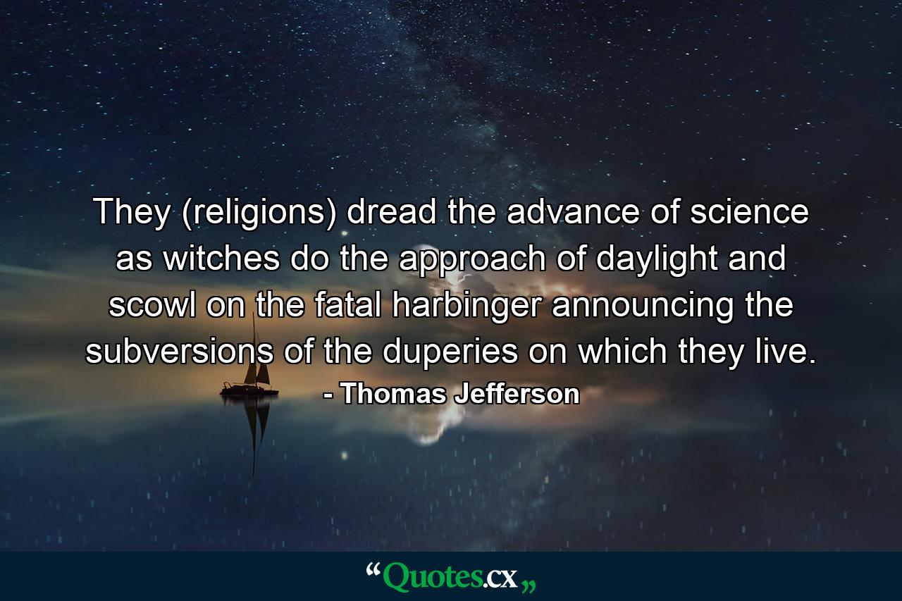 They (religions) dread the advance of science as witches do the approach of daylight and scowl on the fatal harbinger announcing the subversions of the duperies on which they live. - Quote by Thomas Jefferson