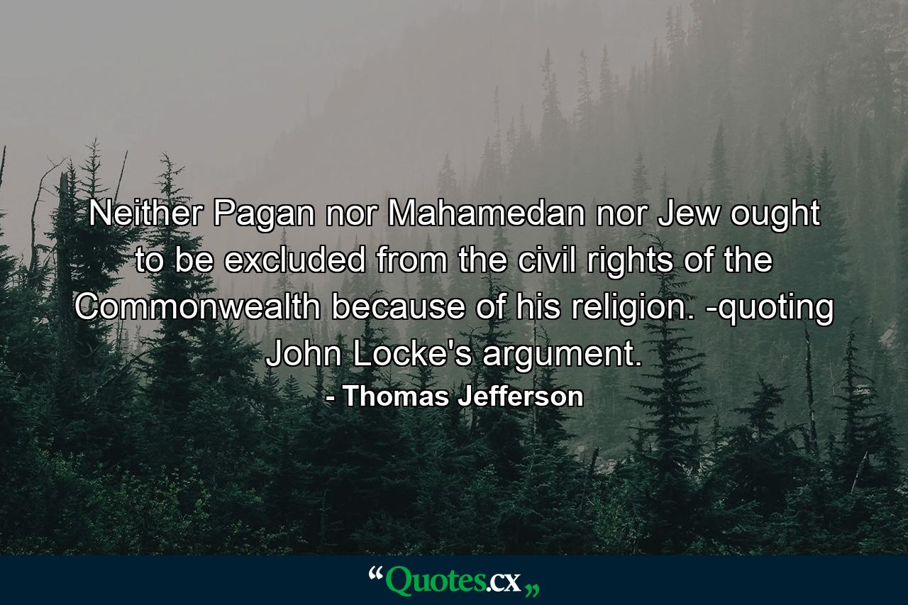 Neither Pagan nor Mahamedan nor Jew ought to be excluded from the civil rights of the Commonwealth because of his religion. -quoting John Locke's argument. - Quote by Thomas Jefferson