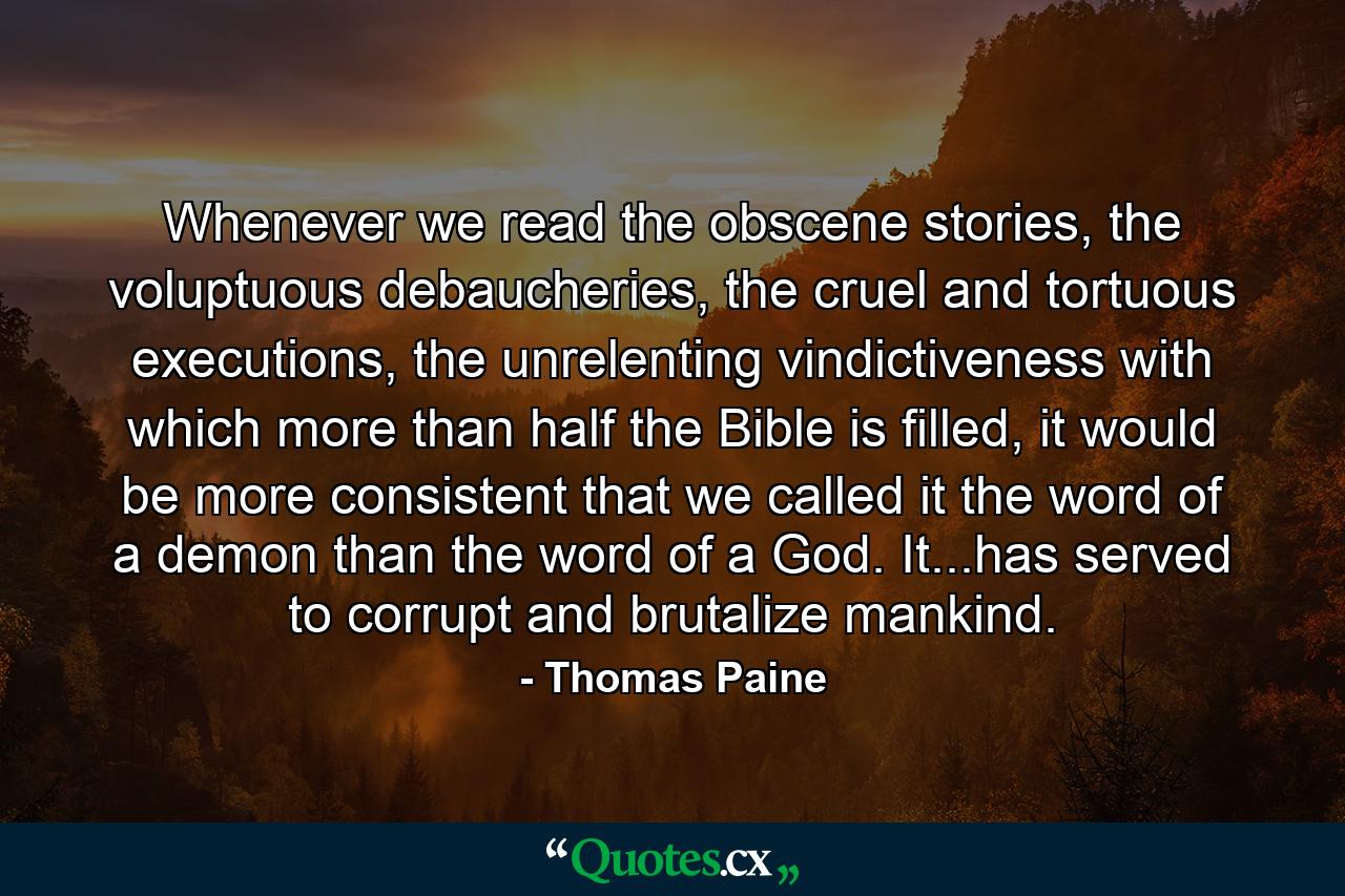 Whenever we read the obscene stories, the voluptuous debaucheries, the cruel and tortuous executions, the unrelenting vindictiveness with which more than half the Bible is filled, it would be more consistent that we called it the word of a demon than the word of a God. It...has served to corrupt and brutalize mankind. - Quote by Thomas Paine