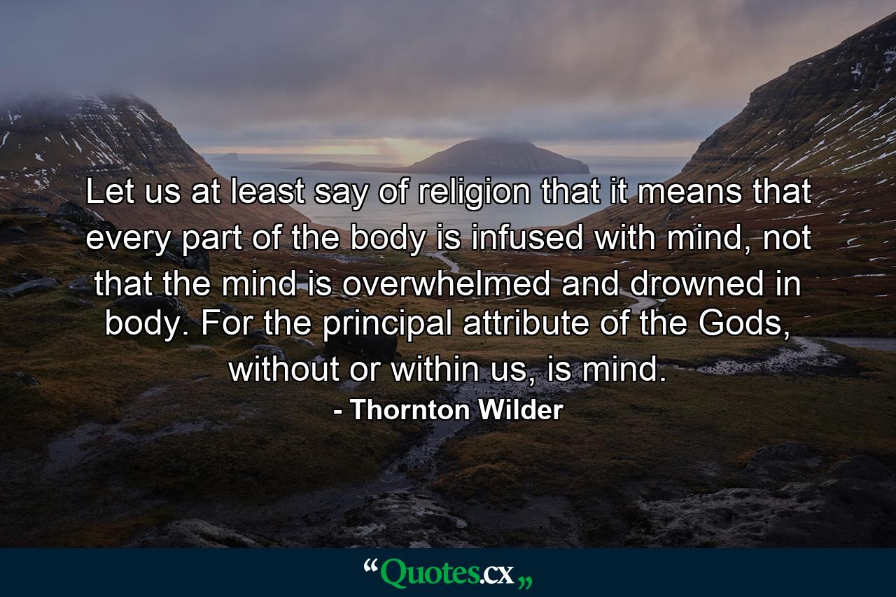 Let us at least say of religion that it means that every part of the body is infused with mind, not that the mind is overwhelmed and drowned in body. For the principal attribute of the Gods, without or within us, is mind. - Quote by Thornton Wilder