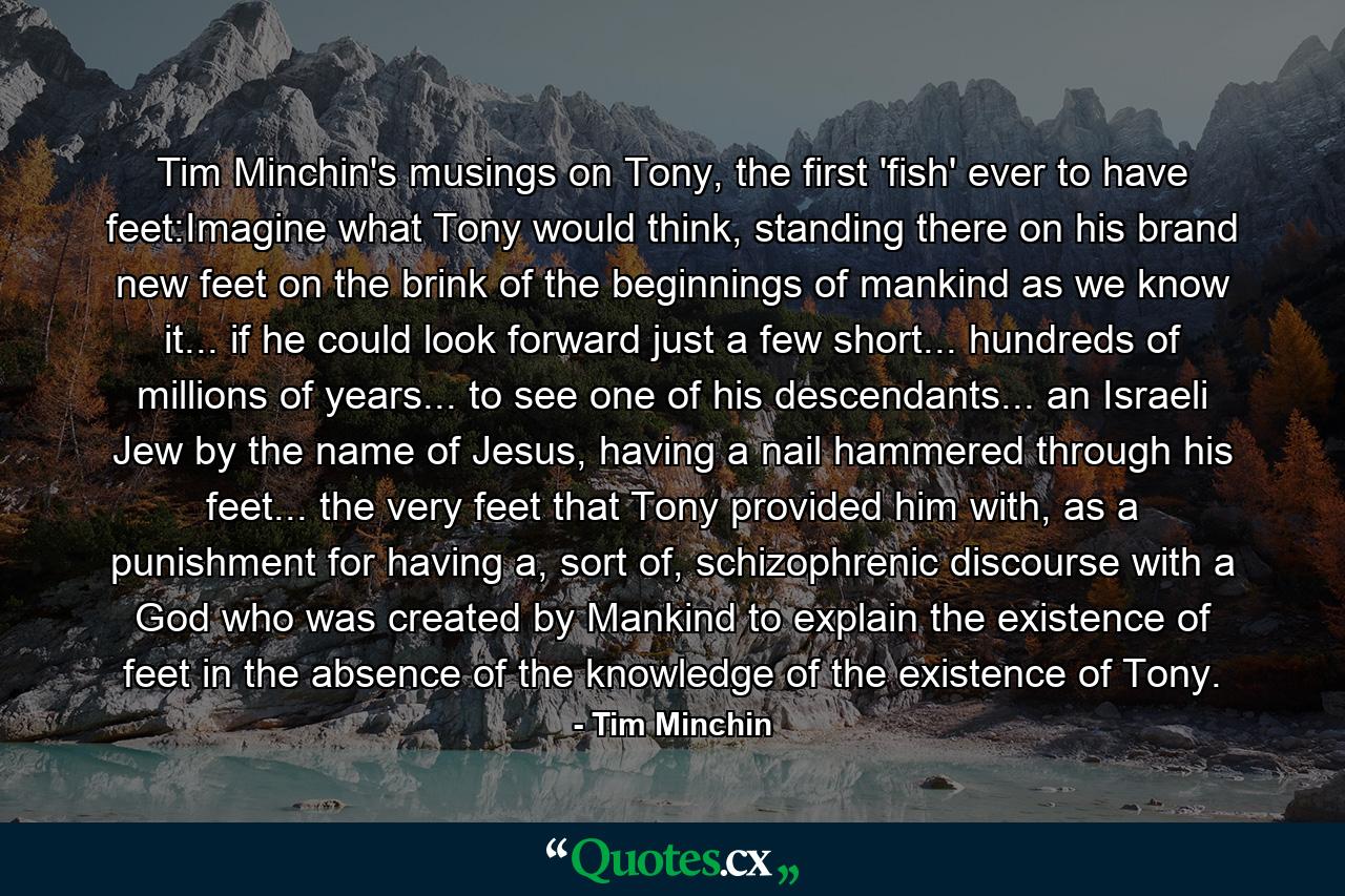 Tim Minchin's musings on Tony, the first 'fish' ever to have feet:Imagine what Tony would think, standing there on his brand new feet on the brink of the beginnings of mankind as we know it... if he could look forward just a few short... hundreds of millions of years... to see one of his descendants... an Israeli Jew by the name of Jesus, having a nail hammered through his feet... the very feet that Tony provided him with, as a punishment for having a, sort of, schizophrenic discourse with a God who was created by Mankind to explain the existence of feet in the absence of the knowledge of the existence of Tony. - Quote by Tim Minchin