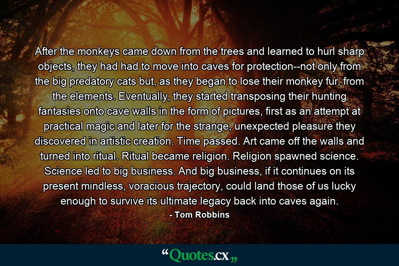 After the monkeys came down from the trees and learned to hurl sharp objects, they had had to move into caves for protection--not only from the big predatory cats but, as they began to lose their monkey fur, from the elements. Eventually, they started transposing their hunting fantasies onto cave walls in the form of pictures, first as an attempt at practical magic and later for the strange, unexpected pleasure they discovered in artistic creation. Time passed. Art came off the walls and turned into ritual. Ritual became religion. Religion spawned science. Science led to big business. And big business, if it continues on its present mindless, voracious trajectory, could land those of us lucky enough to survive its ultimate legacy back into caves again. - Quote by Tom Robbins