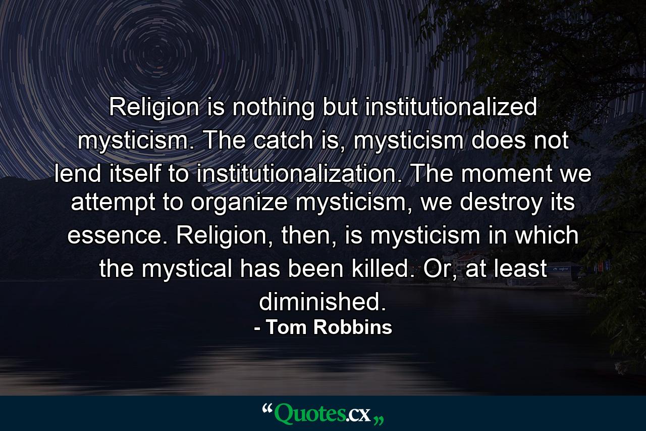 Religion is nothing but institutionalized mysticism. The catch is, mysticism does not lend itself to institutionalization. The moment we attempt to organize mysticism, we destroy its essence. Religion, then, is mysticism in which the mystical has been killed. Or, at least diminished. - Quote by Tom Robbins