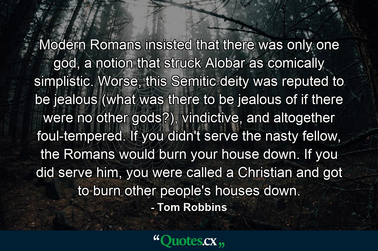 Modern Romans insisted that there was only one god, a notion that struck Alobar as comically simplistic. Worse, this Semitic deity was reputed to be jealous (what was there to be jealous of if there were no other gods?), vindictive, and altogether foul-tempered. If you didn't serve the nasty fellow, the Romans would burn your house down. If you did serve him, you were called a Christian and got to burn other people's houses down. - Quote by Tom Robbins