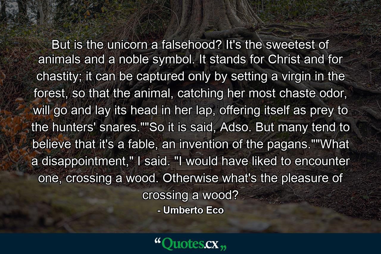 But is the unicorn a falsehood? It's the sweetest of animals and a noble symbol. It stands for Christ and for chastity; it can be captured only by setting a virgin in the forest, so that the animal, catching her most chaste odor, will go and lay its head in her lap, offering itself as prey to the hunters' snares.