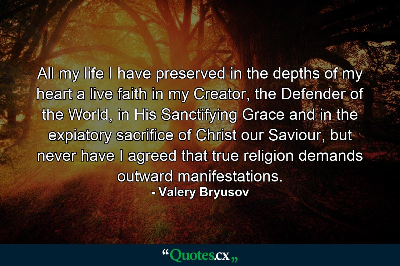 All my life I have preserved in the depths of my heart a live faith in my Creator, the Defender of the World, in His Sanctifying Grace and in the expiatory sacrifice of Christ our Saviour, but never have I agreed that true religion demands outward manifestations. - Quote by Valery Bryusov