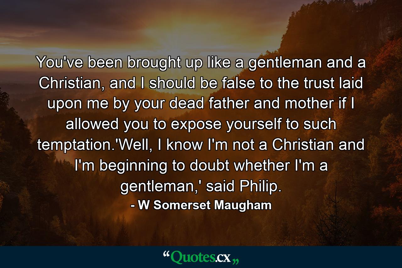 You've been brought up like a gentleman and a Christian, and I should be false to the trust laid upon me by your dead father and mother if I allowed you to expose yourself to such temptation.'Well, I know I'm not a Christian and I'm beginning to doubt whether I'm a gentleman,' said Philip. - Quote by W Somerset Maugham