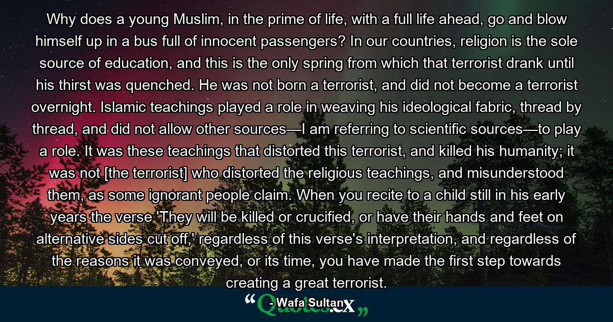 Why does a young Muslim, in the prime of life, with a full life ahead, go and blow himself up in a bus full of innocent passengers? In our countries, religion is the sole source of education, and this is the only spring from which that terrorist drank until his thirst was quenched. He was not born a terrorist, and did not become a terrorist overnight. Islamic teachings played a role in weaving his ideological fabric, thread by thread, and did not allow other sources—I am referring to scientific sources—to play a role. It was these teachings that distorted this terrorist, and killed his humanity; it was not [the terrorist] who distorted the religious teachings, and misunderstood them, as some ignorant people claim. When you recite to a child still in his early years the verse 'They will be killed or crucified, or have their hands and feet on alternative sides cut off,' regardless of this verse's interpretation, and regardless of the reasons it was conveyed, or its time, you have made the first step towards creating a great terrorist. - Quote by Wafa Sultan