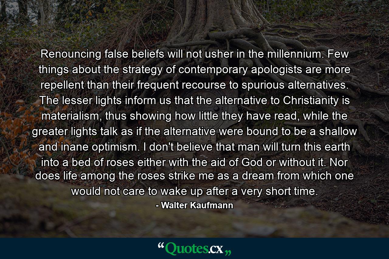 Renouncing false beliefs will not usher in the millennium. Few things about the strategy of contemporary apologists are more repellent than their frequent recourse to spurious alternatives. The lesser lights inform us that the alternative to Christianity is materialism, thus showing how little they have read, while the greater lights talk as if the alternative were bound to be a shallow and inane optimism. I don't believe that man will turn this earth into a bed of roses either with the aid of God or without it. Nor does life among the roses strike me as a dream from which one would not care to wake up after a very short time. - Quote by Walter Kaufmann