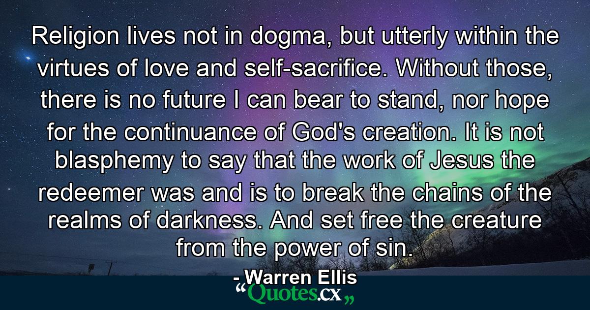 Religion lives not in dogma, but utterly within the virtues of love and self-sacrifice. Without those, there is no future I can bear to stand, nor hope for the continuance of God's creation. It is not blasphemy to say that the work of Jesus the redeemer was and is to break the chains of the realms of darkness. And set free the creature from the power of sin. - Quote by Warren Ellis