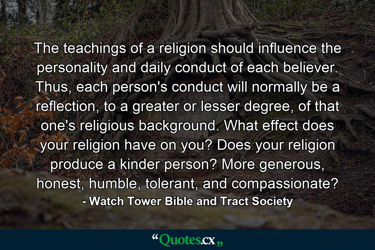 The teachings of a religion should influence the personality and daily conduct of each believer. Thus, each person's conduct will normally be a reflection, to a greater or lesser degree, of that one's religious background. What effect does your religion have on you? Does your religion produce a kinder person? More generous, honest, humble, tolerant, and compassionate? - Quote by Watch Tower Bible and Tract Society