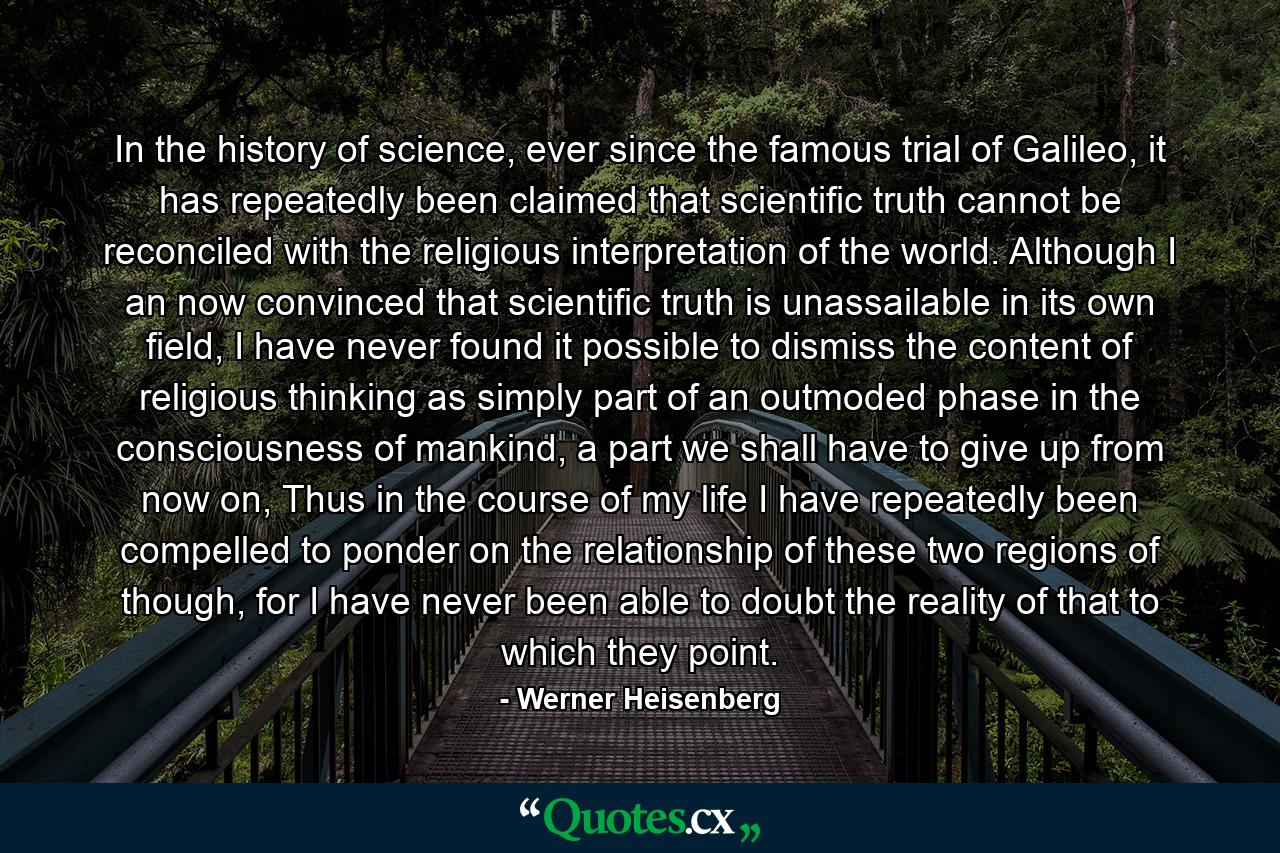 In the history of science, ever since the famous trial of Galileo, it has repeatedly been claimed that scientific truth cannot be reconciled with the religious interpretation of the world. Although I an now convinced that scientific truth is unassailable in its own field, I have never found it possible to dismiss the content of religious thinking as simply part of an outmoded phase in the consciousness of mankind, a part we shall have to give up from now on, Thus in the course of my life I have repeatedly been compelled to ponder on the relationship of these two regions of though, for I have never been able to doubt the reality of that to which they point. - Quote by Werner Heisenberg