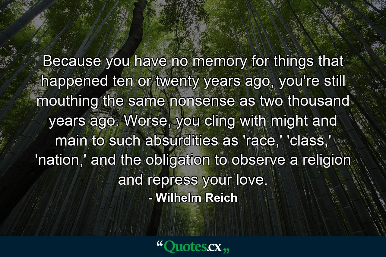 Because you have no memory for things that happened ten or twenty years ago, you're still mouthing the same nonsense as two thousand years ago. Worse, you cling with might and main to such absurdities as 'race,' 'class,' 'nation,' and the obligation to observe a religion and repress your love. - Quote by Wilhelm Reich