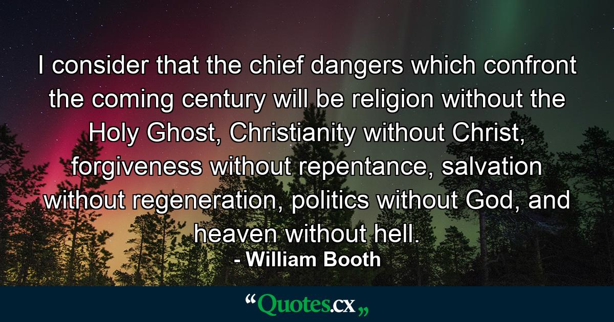 I consider that the chief dangers which confront the coming century will be religion without the Holy Ghost, Christianity without Christ, forgiveness without repentance, salvation without regeneration, politics without God, and heaven without hell. - Quote by William Booth