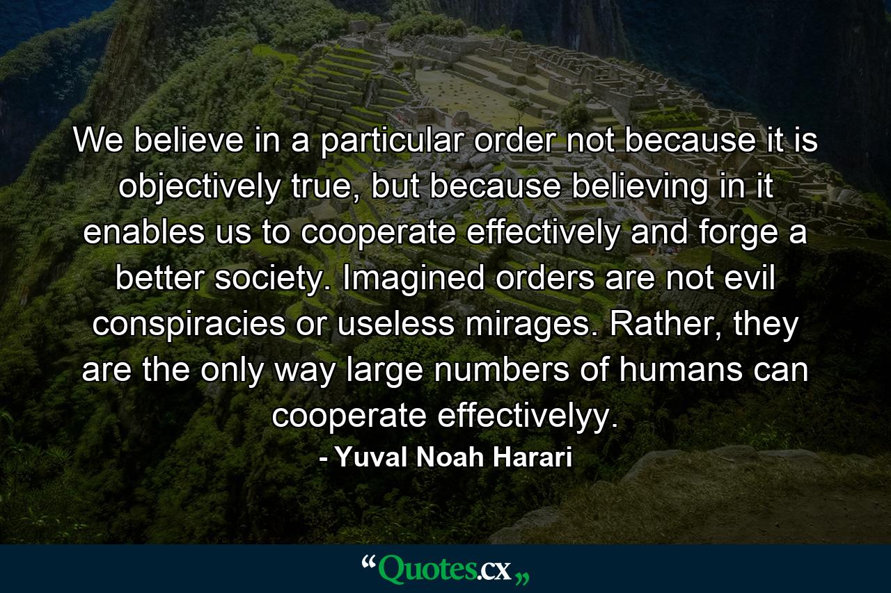 We believe in a particular order not because it is objectively true, but because believing in it enables us to cooperate effectively and forge a better society. Imagined orders are not evil conspiracies or useless mirages. Rather, they are the only way large numbers of humans can cooperate effectivelyy. - Quote by Yuval Noah Harari