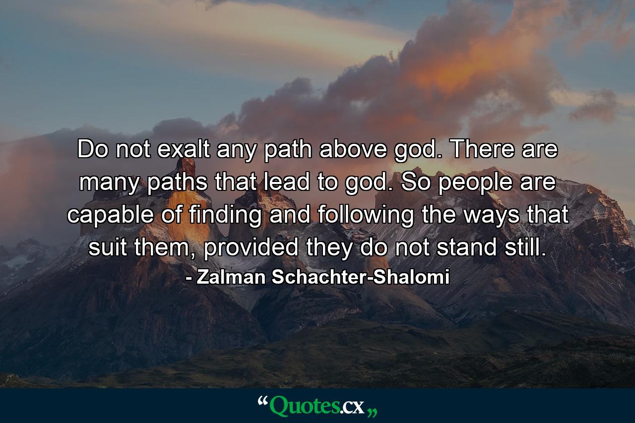 Do not exalt any path above god. There are many paths that lead to god. So people are capable of finding and following the ways that suit them, provided they do not stand still. - Quote by Zalman Schachter-Shalomi