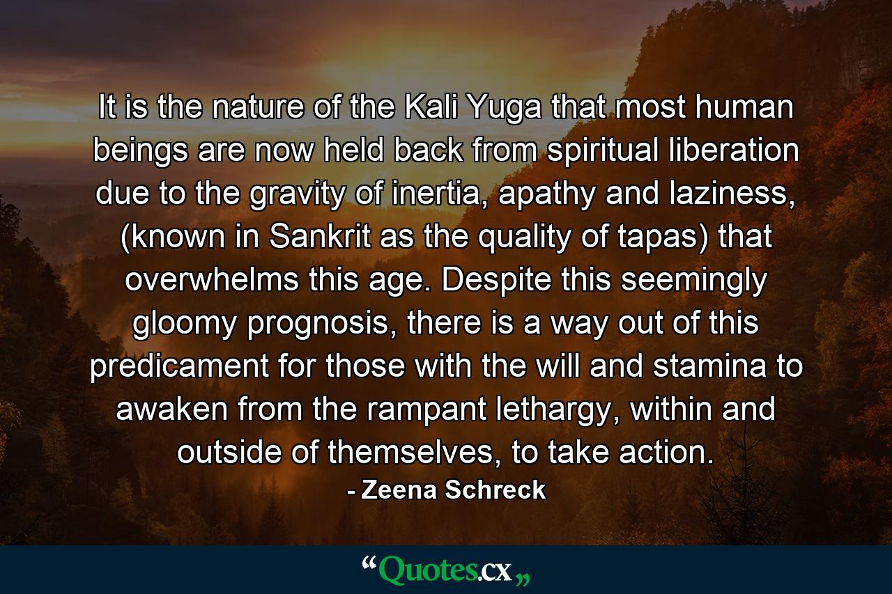 It is the nature of the Kali Yuga that most human beings are now held back from spiritual liberation due to the gravity of inertia, apathy and laziness, (known in Sankrit as the quality of tapas) that overwhelms this age. Despite this seemingly gloomy prognosis, there is a way out of this predicament for those with the will and stamina to awaken from the rampant lethargy, within and outside of themselves, to take action. - Quote by Zeena Schreck