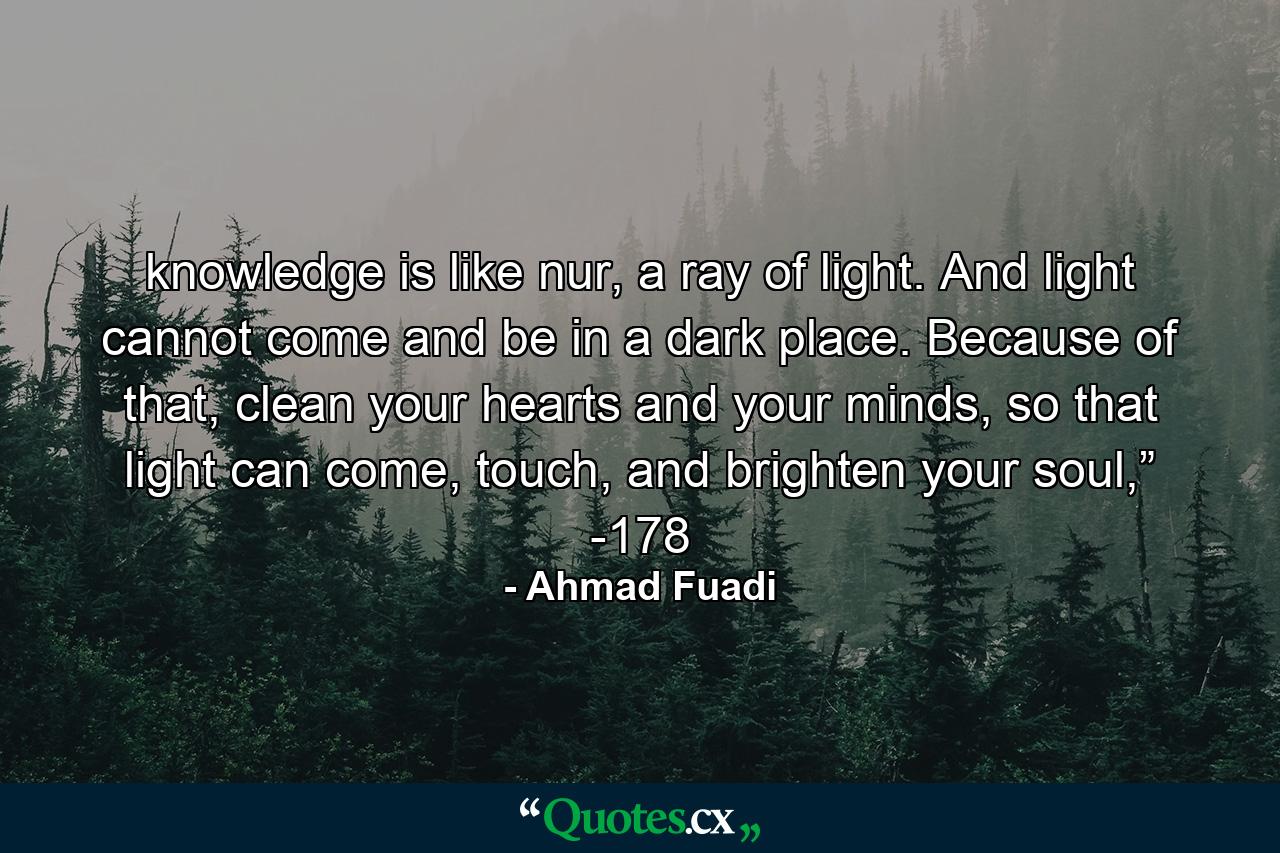 knowledge is like nur, a ray of light. And light cannot come and be in a dark place. Because of that, clean your hearts and your minds, so that light can come, touch, and brighten your soul,” -178 - Quote by Ahmad Fuadi