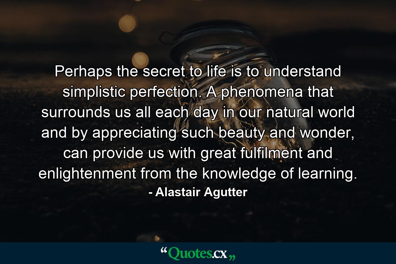 Perhaps the secret to life is to understand simplistic perfection. A phenomena that surrounds us all each day in our natural world and by appreciating such beauty and wonder, can provide us with great fulfilment and enlightenment from the knowledge of learning. - Quote by Alastair Agutter