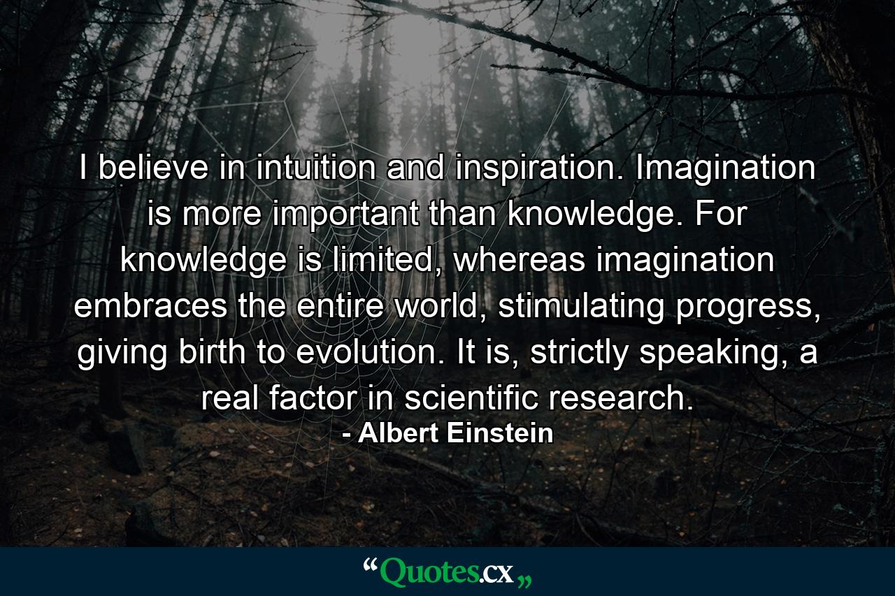 I believe in intuition and inspiration. Imagination is more important than knowledge. For knowledge is limited, whereas imagination embraces the entire world, stimulating progress, giving birth to evolution. It is, strictly speaking, a real factor in scientific research. - Quote by Albert Einstein