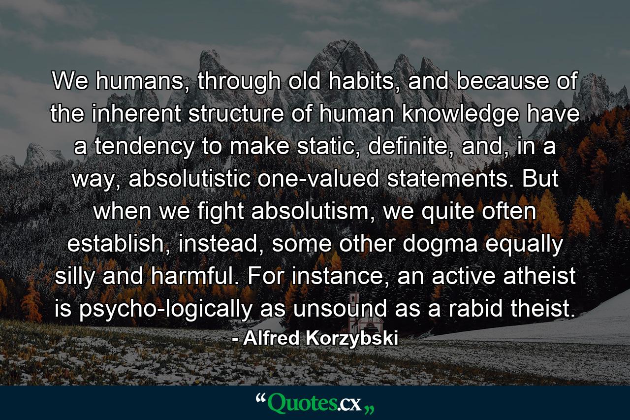 We humans, through old habits, and because of the inherent structure of human knowledge have a tendency to make static, definite, and, in a way, absolutistic one-valued statements. But when we fight absolutism, we quite often establish, instead, some other dogma equally silly and harmful. For instance, an active atheist is psycho-logically as unsound as a rabid theist. - Quote by Alfred Korzybski