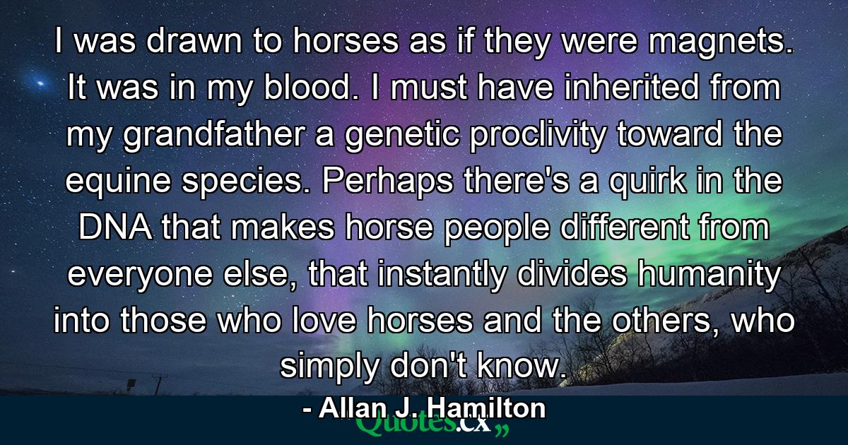 I was drawn to horses as if they were magnets. It was in my blood. I must have inherited from my grandfather a genetic proclivity toward the equine species. Perhaps there's a quirk in the DNA that makes horse people different from everyone else, that instantly divides humanity into those who love horses and the others, who simply don't know. - Quote by Allan J. Hamilton