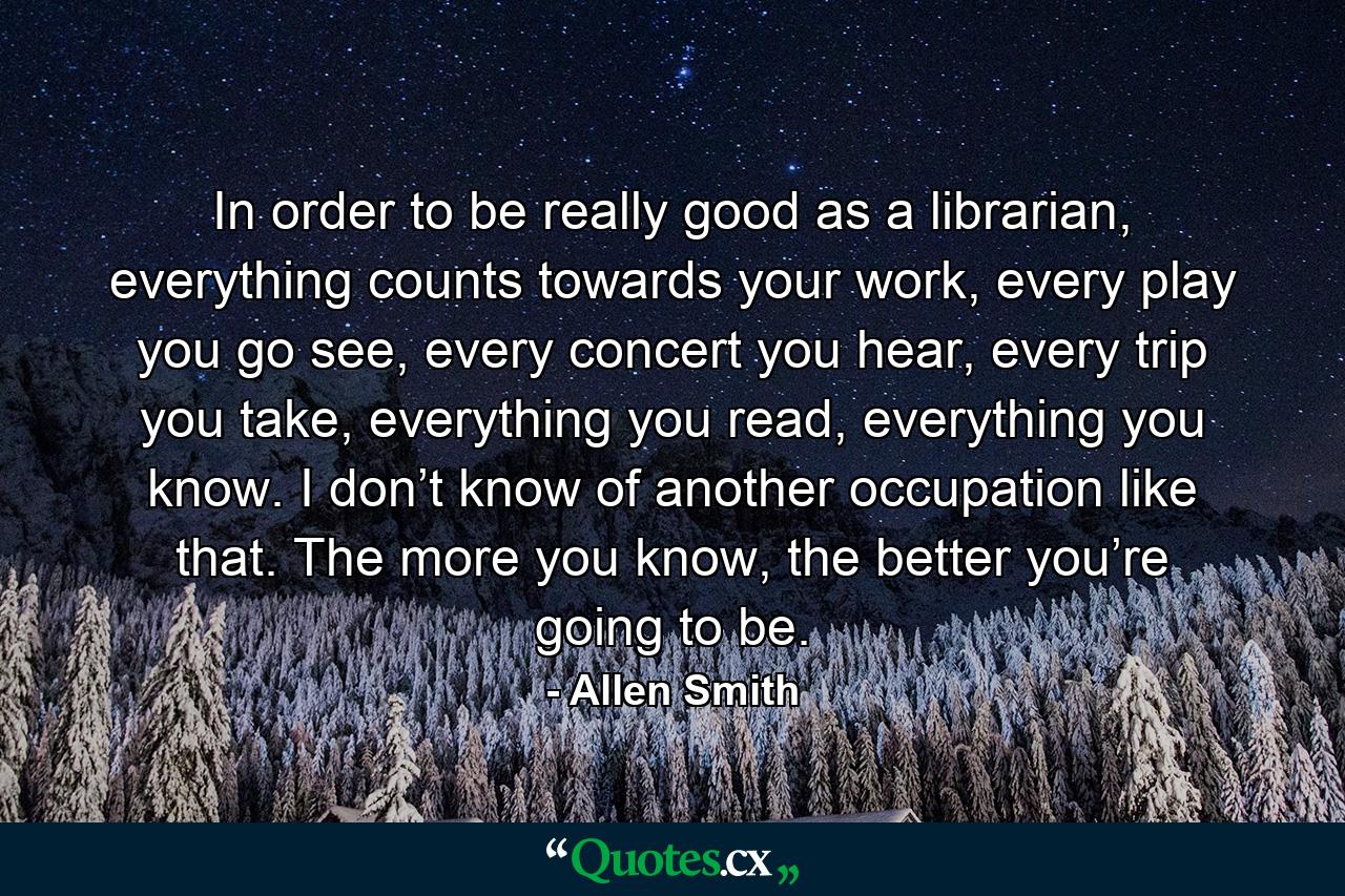 In order to be really good as a librarian, everything counts towards your work, every play you go see, every concert you hear, every trip you take, everything you read, everything you know. I don’t know of another occupation like that. The more you know, the better you’re going to be. - Quote by Allen Smith