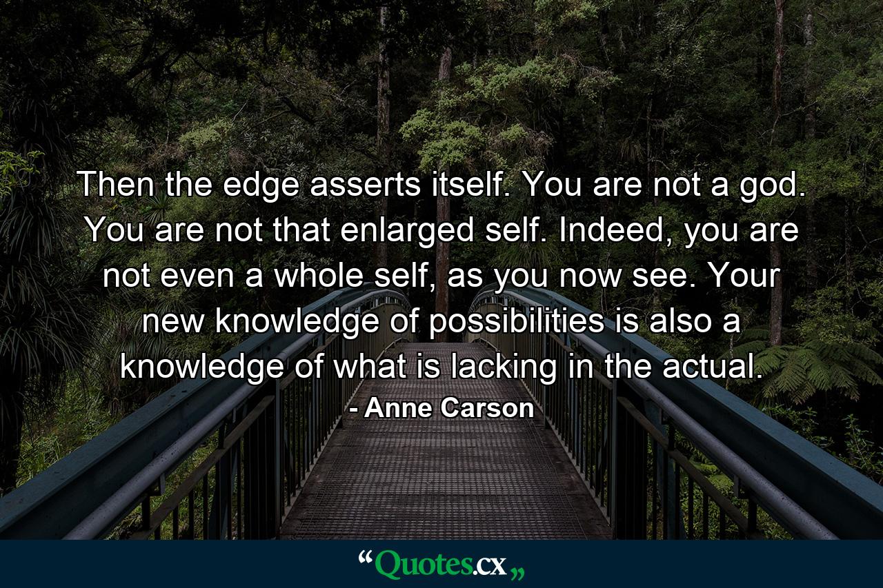 Then the edge asserts itself. You are not a god. You are not that enlarged self. Indeed, you are not even a whole self, as you now see. Your new knowledge of possibilities is also a knowledge of what is lacking in the actual. - Quote by Anne Carson