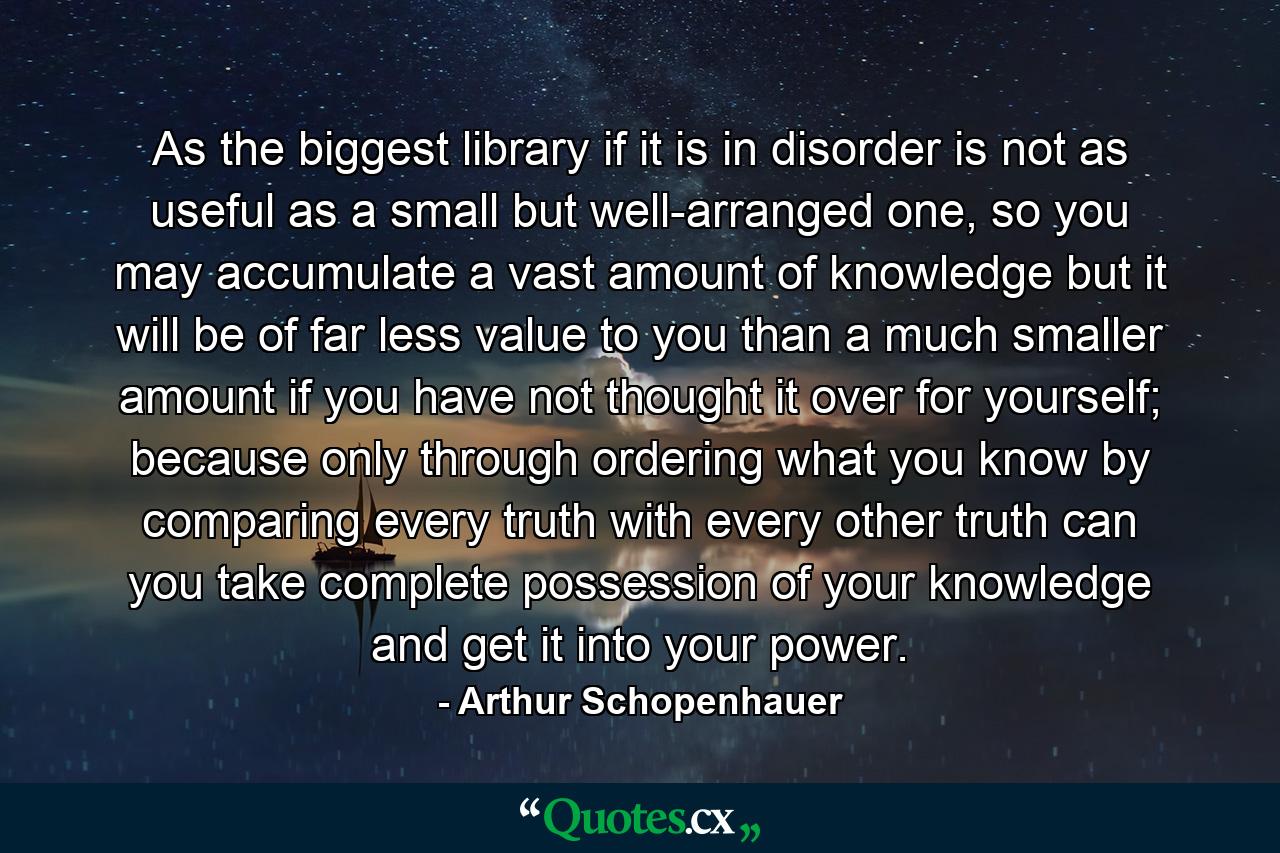 As the biggest library if it is in disorder is not as useful as a small but well-arranged one, so you may accumulate a vast amount of knowledge but it will be of far less value to you than a much smaller amount if you have not thought it over for yourself; because only through ordering what you know by comparing every truth with every other truth can you take complete possession of your knowledge and get it into your power. - Quote by Arthur Schopenhauer