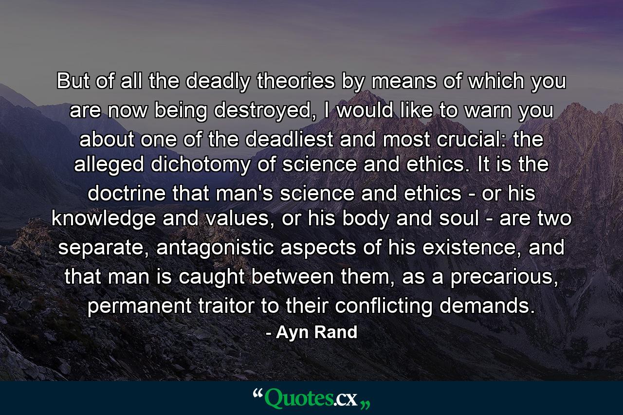 But of all the deadly theories by means of which you are now being destroyed, I would like to warn you about one of the deadliest and most crucial: the alleged dichotomy of science and ethics. It is the doctrine that man's science and ethics - or his knowledge and values, or his body and soul - are two separate, antagonistic aspects of his existence, and that man is caught between them, as a precarious, permanent traitor to their conflicting demands. - Quote by Ayn Rand