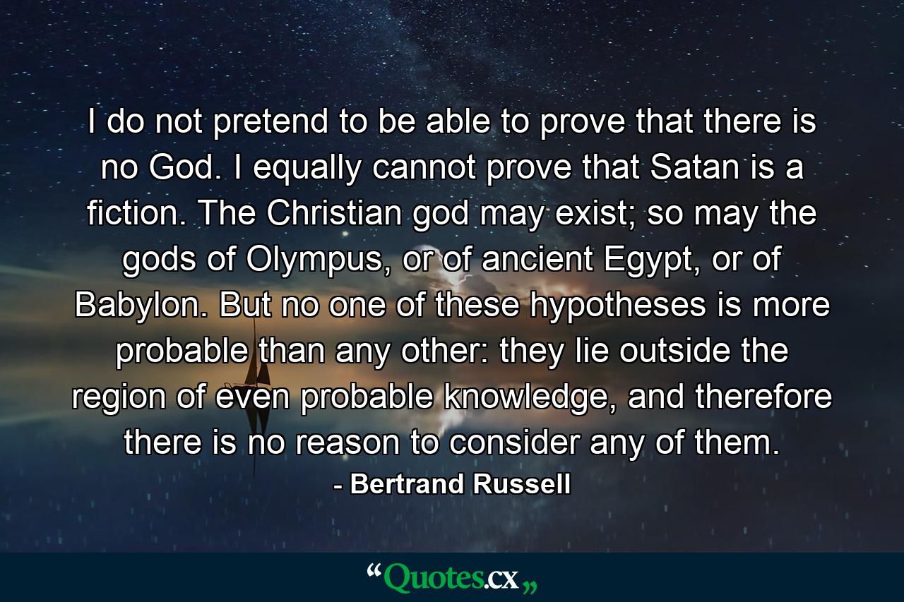 I do not pretend to be able to prove that there is no God. I equally cannot prove that Satan is a fiction. The Christian god may exist; so may the gods of Olympus, or of ancient Egypt, or of Babylon. But no one of these hypotheses is more probable than any other: they lie outside the region of even probable knowledge, and therefore there is no reason to consider any of them. - Quote by Bertrand Russell