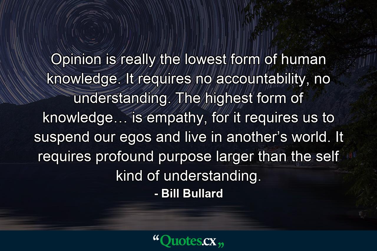 Opinion is really the lowest form of human knowledge. It requires no accountability, no understanding. The highest form of knowledge… is empathy, for it requires us to suspend our egos and live in another’s world. It requires profound purpose larger than the self kind of understanding. - Quote by Bill Bullard