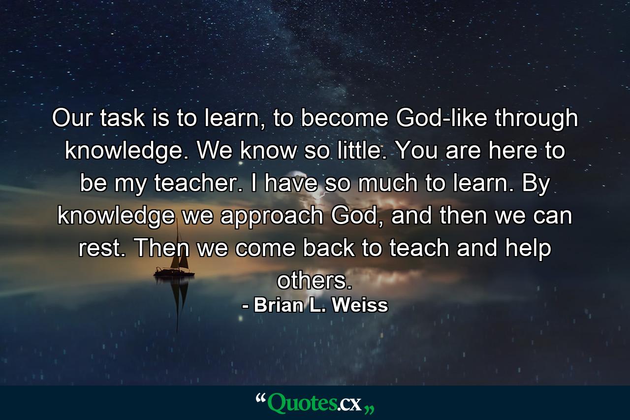 Our task is to learn, to become God-like through knowledge. We know so little. You are here to be my teacher. I have so much to learn. By knowledge we approach God, and then we can rest. Then we come back to teach and help others. - Quote by Brian L. Weiss