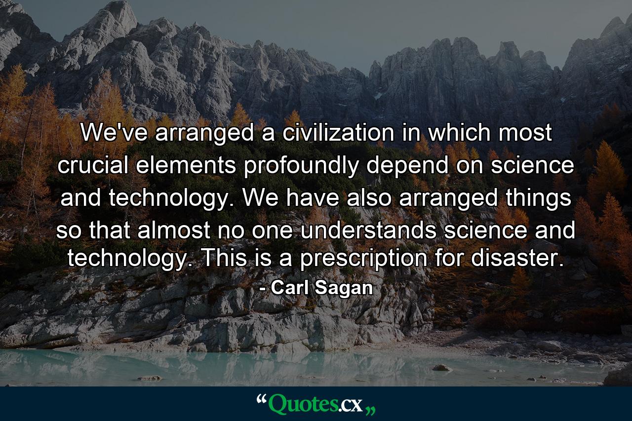 We've arranged a civilization in which most crucial elements profoundly depend on science and technology. We have also arranged things so that almost no one understands science and technology. This is a prescription for disaster. - Quote by Carl Sagan