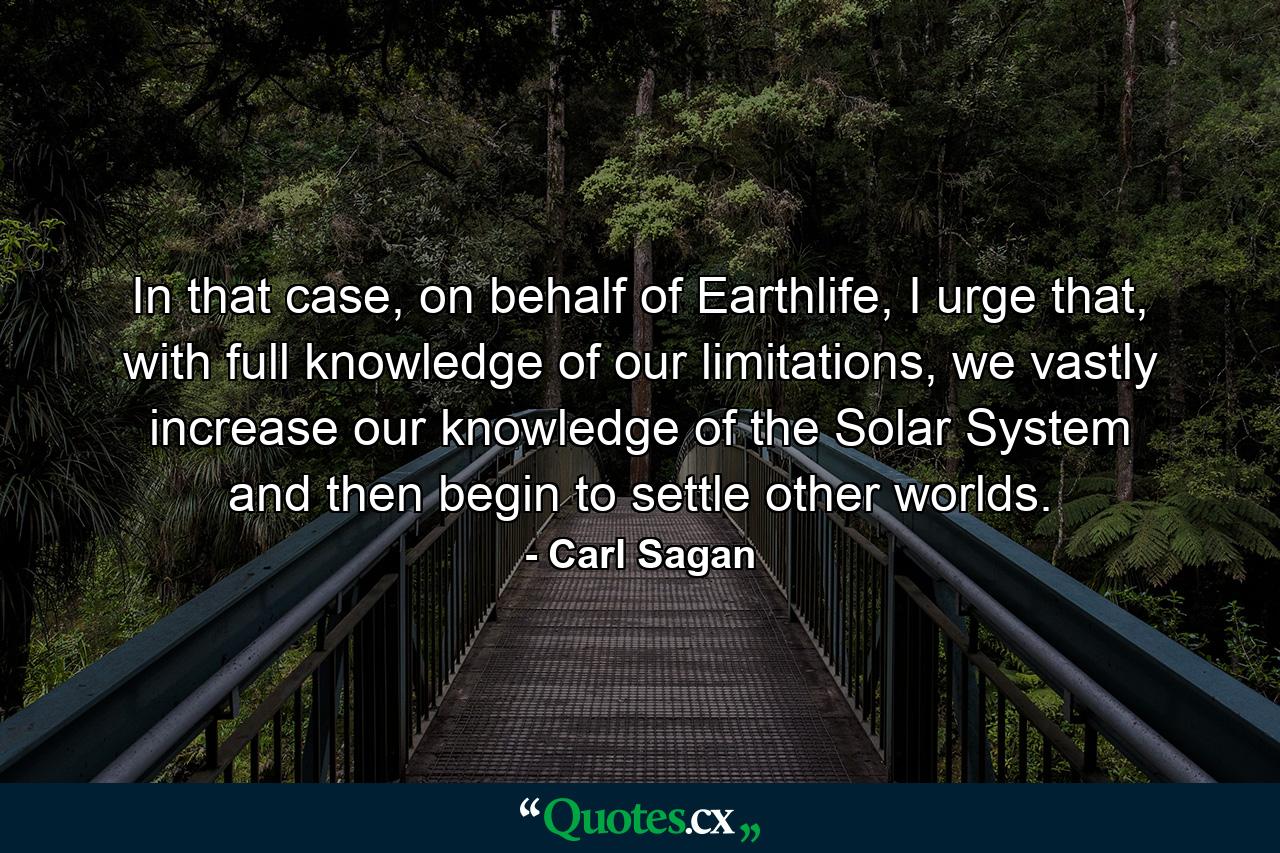 In that case, on behalf of Earthlife, I urge that, with full knowledge of our limitations, we vastly increase our knowledge of the Solar System and then begin to settle other worlds. - Quote by Carl Sagan