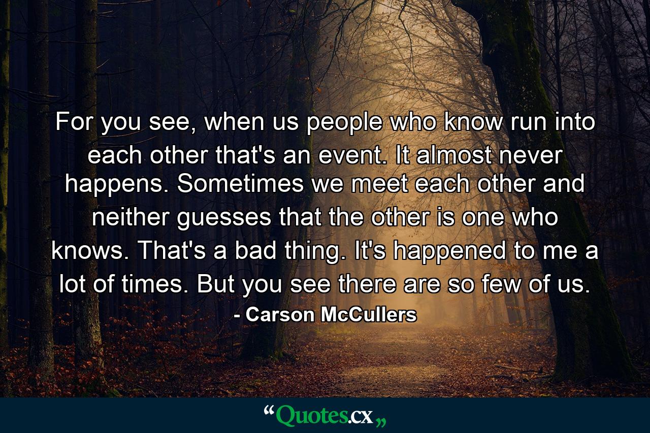 For you see, when us people who know run into each other that's an event. It almost never happens. Sometimes we meet each other and neither guesses that the other is one who knows. That's a bad thing. It's happened to me a lot of times. But you see there are so few of us. - Quote by Carson McCullers