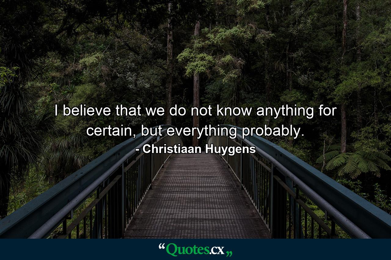 I believe that we do not know anything for certain, but everything probably. - Quote by Christiaan Huygens