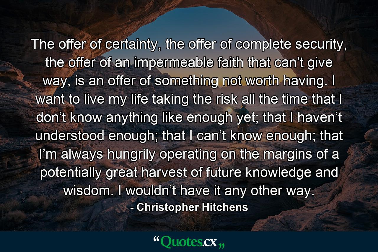 The offer of certainty, the offer of complete security, the offer of an impermeable faith that can’t give way, is an offer of something not worth having. I want to live my life taking the risk all the time that I don’t know anything like enough yet; that I haven’t understood enough; that I can’t know enough; that I’m always hungrily operating on the margins of a potentially great harvest of future knowledge and wisdom. I wouldn’t have it any other way. - Quote by Christopher Hitchens