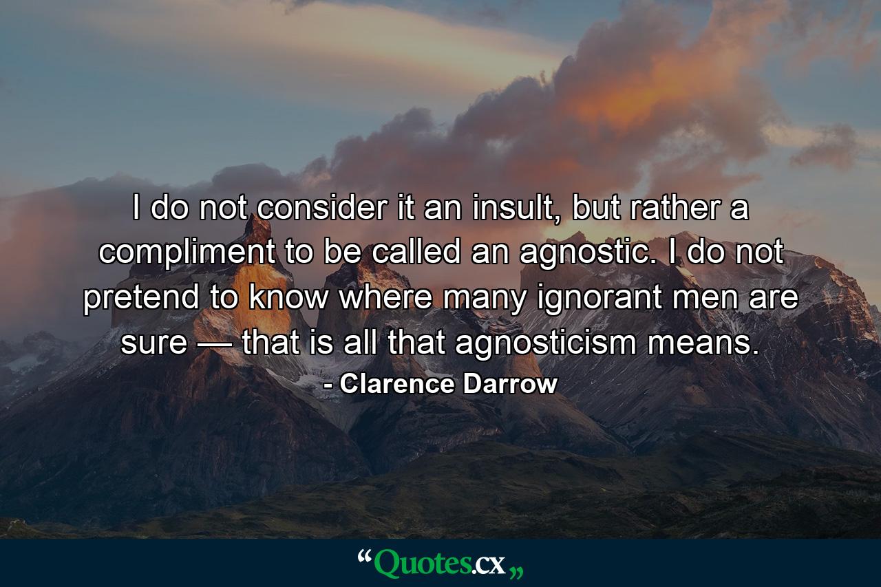 I do not consider it an insult, but rather a compliment to be called an agnostic. I do not pretend to know where many ignorant men are sure — that is all that agnosticism means. - Quote by Clarence Darrow